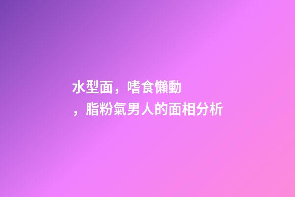 水型面，嗜食懶動，脂粉氣男人的面相分析
